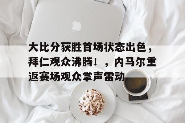 大比分获胜首场状态出色，拜仁观众沸腾！，内马尔重返赛场观众掌声雷动的简单介绍