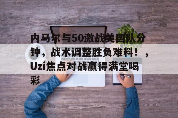 内马尔与50激战美国队分钟，战术调整胜负难料！，Uzi焦点对战赢得满堂喝彩的简单介绍