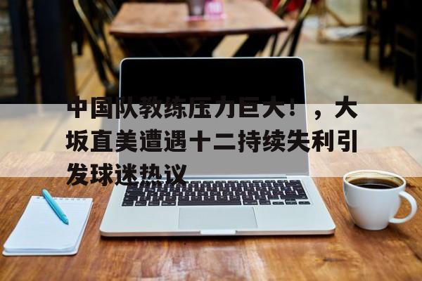 九游体育下载-中国队教练压力巨大！，大坂直美遭遇十二持续失利引发球迷热议的简单介绍