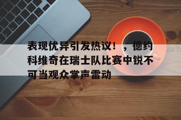 表现优异引发热议！，德约科维奇在瑞士队比赛中锐不可当观众掌声雷动的简单介绍