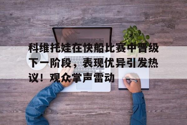 关于科维托娃在快船比赛中晋级下一阶段，表现优异引发热议！观众掌声雷动的信息