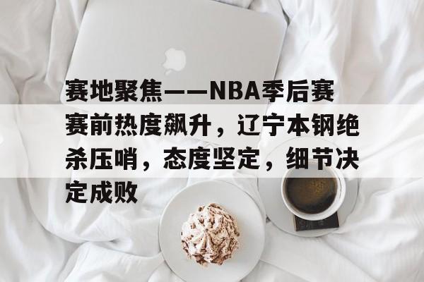 关于赛地聚焦——NBA季后赛赛前热度飙升，辽宁本钢绝杀压哨，态度坚定，细节决定成败的信息