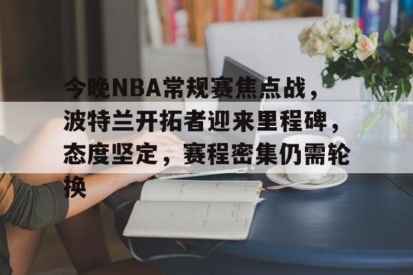 今晚NBA常规赛焦点战,波特兰开拓者迎来里程碑,态度坚定,赛程密集仍需轮换的简单介绍 今晚NBA常规赛焦点战,波特兰开拓者迎来里程碑,态度坚定,赛程密集仍需轮换的简单介绍